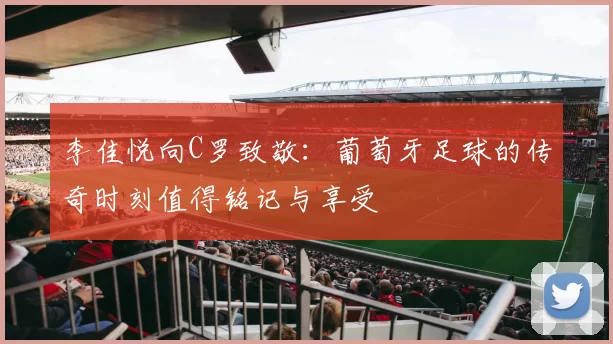李佳悦向C罗致敬：葡萄牙足球的传奇时刻值得铭记与享受