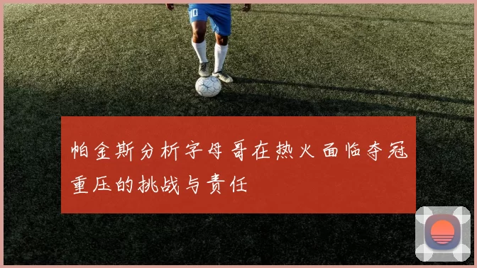 帕金斯分析字母哥在热火面临夺冠重压的挑战与责任