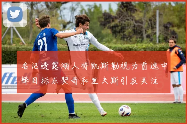 名记透露湖人将凯斯勒视为首选中锋目标东契奇和里夫斯引发关注