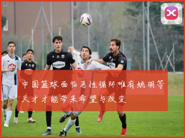 中国篮球面临恶性循环唯有姚明等天才才能带来希望与改变
