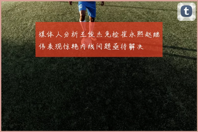 媒体人分析王俊杰免检崔永熙赵继伟表现惊艳内线问题亟待解决