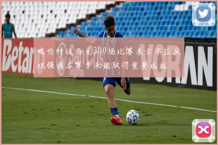 略伦特谈马竞300场比赛表示不应庆祝强调本赛季未能取得重要成就