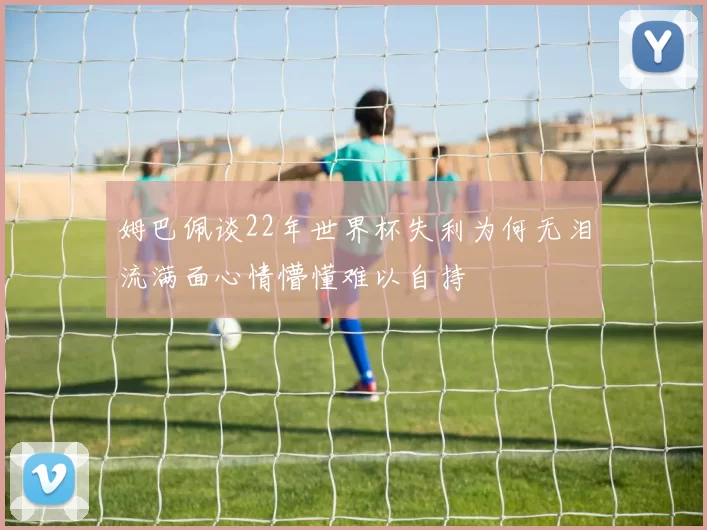 姆巴佩谈22年世界杯失利为何无泪流满面心情懵懂难以自持