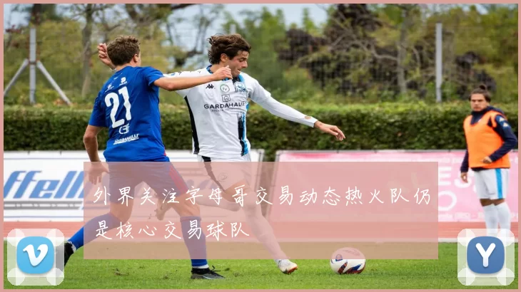 外界关注字母哥交易动态热火队仍是核心交易球队