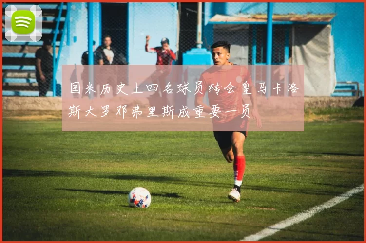 国米历史上四名球员转会皇马卡洛斯大罗邓弗里斯成重要一员