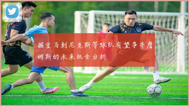 掘金马刺尼克斯等球队有望争夺詹姆斯的未来机会分析
