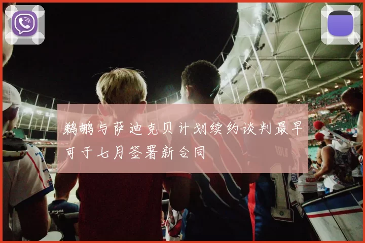鹈鹕与萨迪克贝计划续约谈判最早可于七月签署新合同