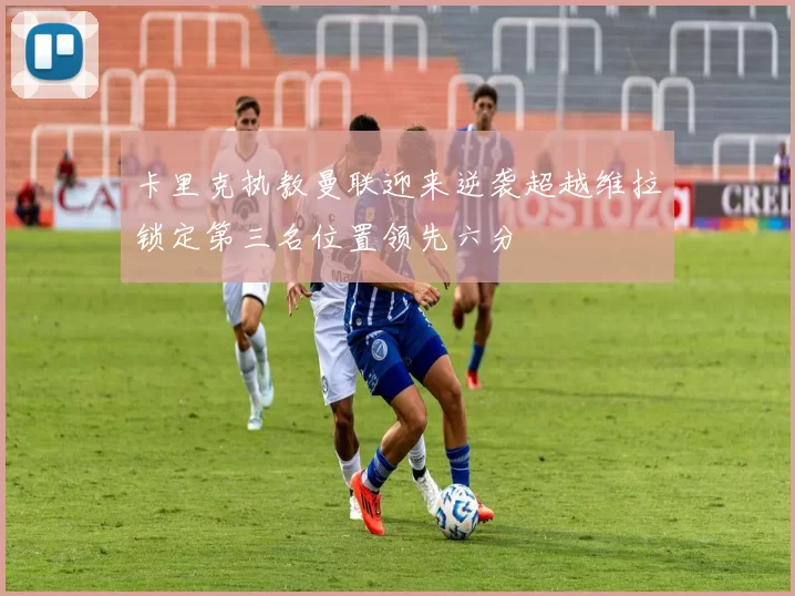 卡里克执教曼联迎来逆袭超越维拉锁定第三名位置领先六分