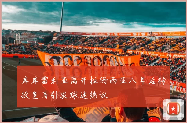 库库雷利亚离开拉玛西亚八年后转投皇马引发球迷热议