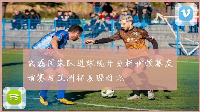 武磊国家队进球统计分析世预赛友谊赛与亚洲杯表现对比