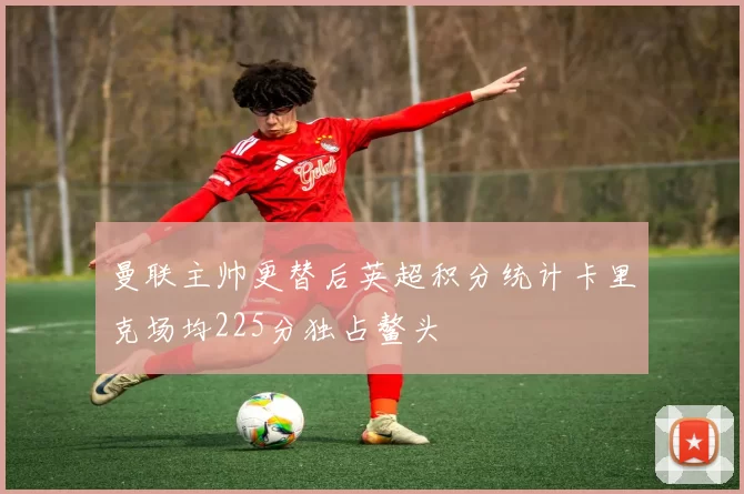 曼联主帅更替后英超积分统计卡里克场均225分独占鳌头