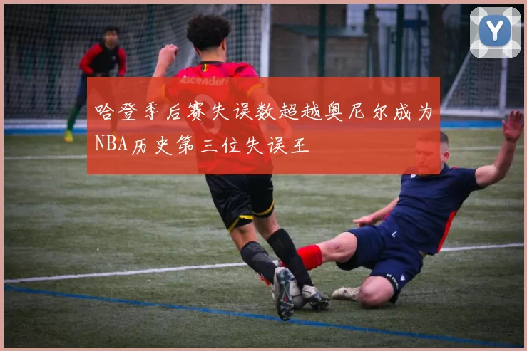 哈登季后赛失误数超越奥尼尔成为NBA历史第三位失误王