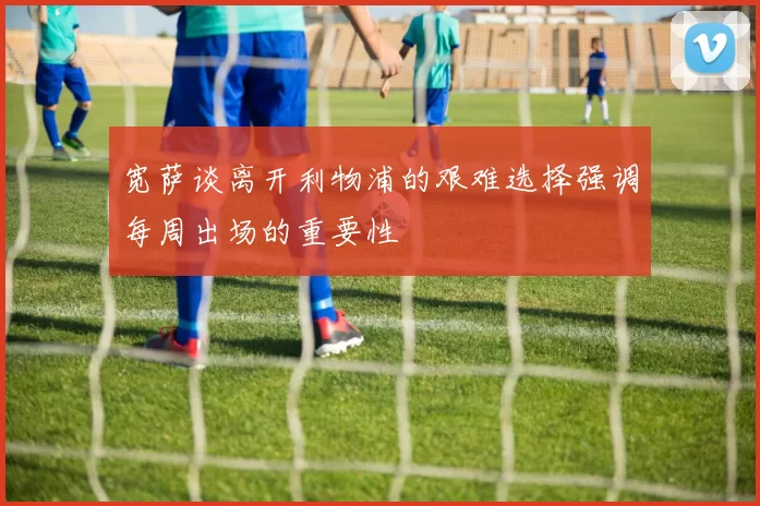 宽萨谈离开利物浦的艰难选择强调每周出场的重要性