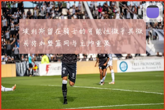 埃利斯留在骑士的可能性微乎其微或将加盟篮网与主帅重聚