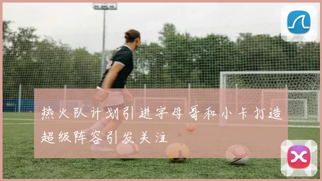 热火队计划引进字母哥和小卡打造超级阵容引发关注