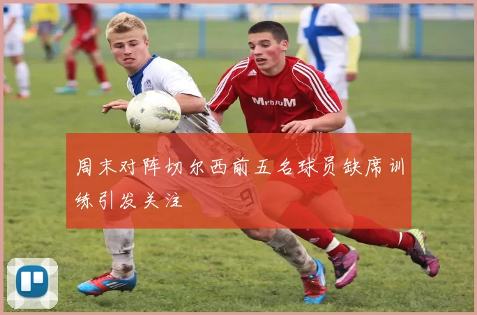 周末对阵切尔西前五名球员缺席训练引发关注