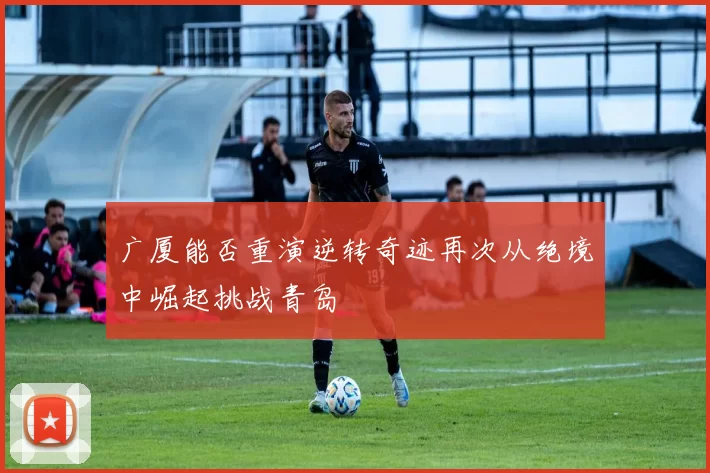 广厦能否重演逆转奇迹再次从绝境中崛起挑战青岛