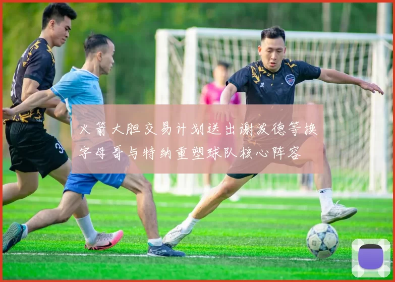 火箭大胆交易计划送出谢泼德等换字母哥与特纳重塑球队核心阵容