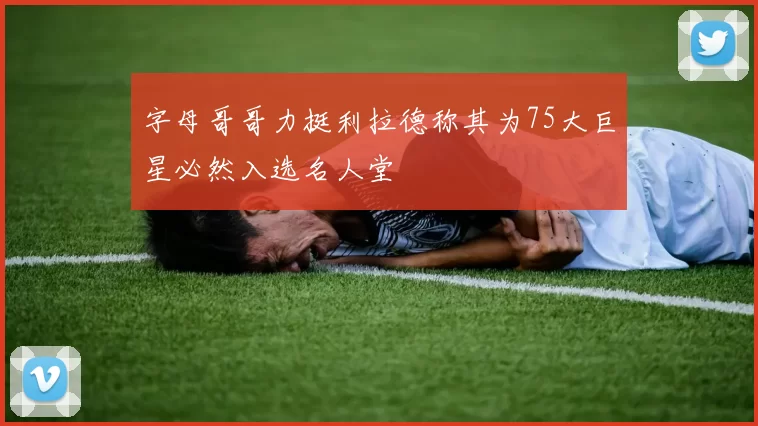 字母哥哥力挺利拉德称其为75大巨星必然入选名人堂