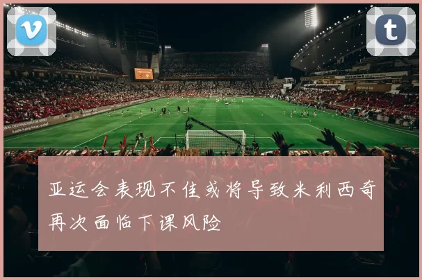 亚运会表现不佳或将导致米利西奇再次面临下课风险