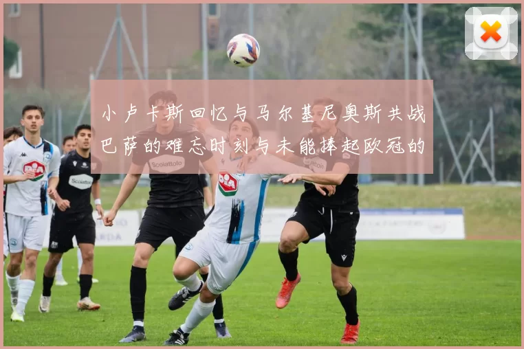 小卢卡斯回忆与马尔基尼奥斯共战巴萨的难忘时刻与未能捧起欧冠的遗憾